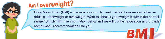 Am I overweight?
                Body Mass Index (BMI) is the most commonly used method to assess whether an adult is underweight or overweight. Want to check if your weight is within the normal range? Simply fill in the information below and we will do the calculation and provide some useful recommendations for you!